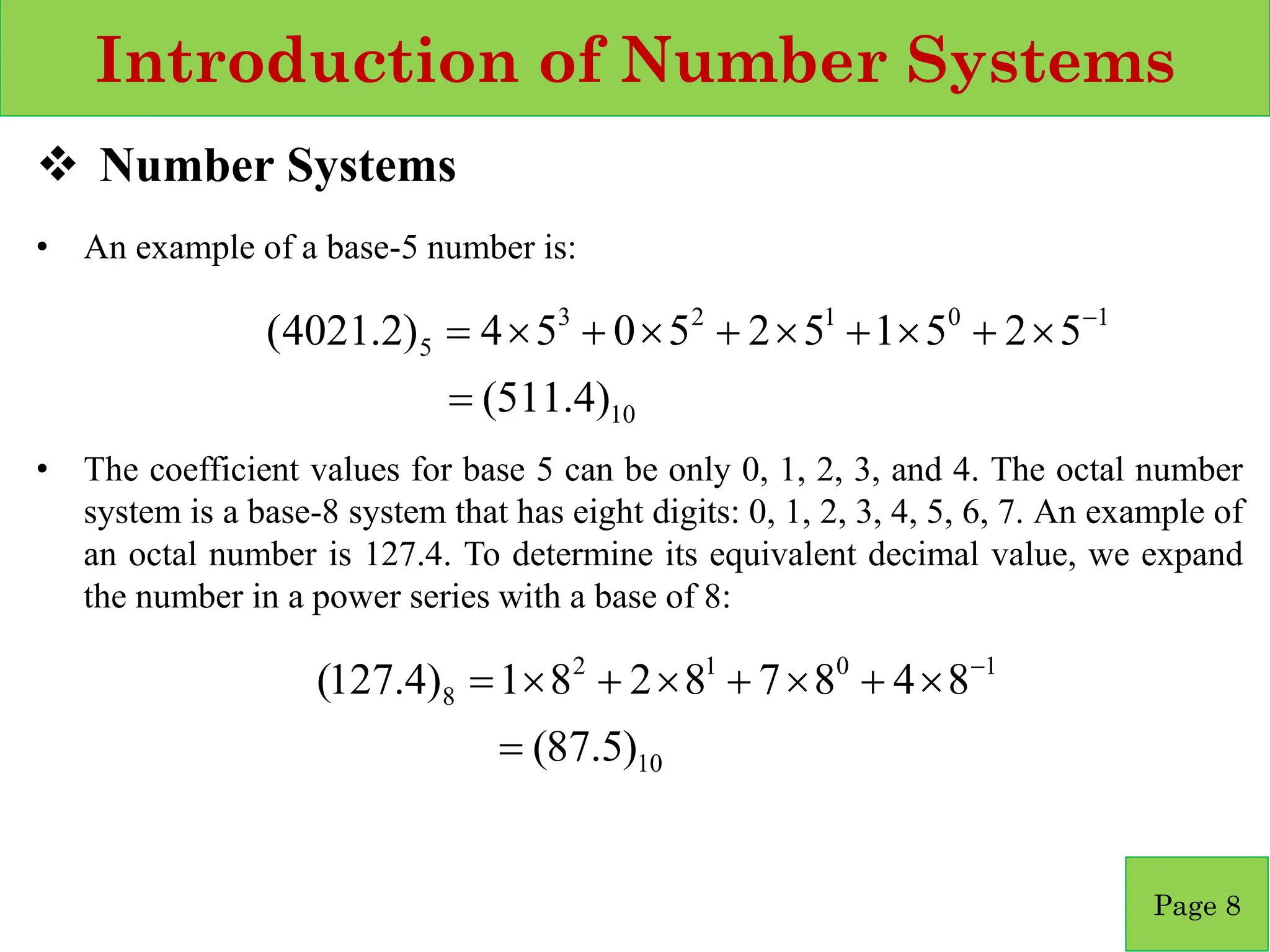 Introduction of Number Systems
❖ Number Systems
• An example of a base‐5 number is:
• The coefficient values for base 5 can be only 0, 1, 2, 3, and 4. The octal number
system is a base‐8 system that has eight digits: 0, 1, 2, 3, 4, 5, 6, 7. An example of
an octal number is 127.4. To determine its equivalent decimal value, we expand
the number in a power series with a base of 8:
Page 8
10
1
0
1
2
3
5
)
4
.
511
(
5
2
5
1
5
2
5
0
5
4
)
2
.
4021
(
=

+

+

+

+

= −
10
1
0
1
2
8
)
5
.
87
(
8
4
8
7
8
2
8
1
)
4
.
127
(
=

+

+

+

= −
 