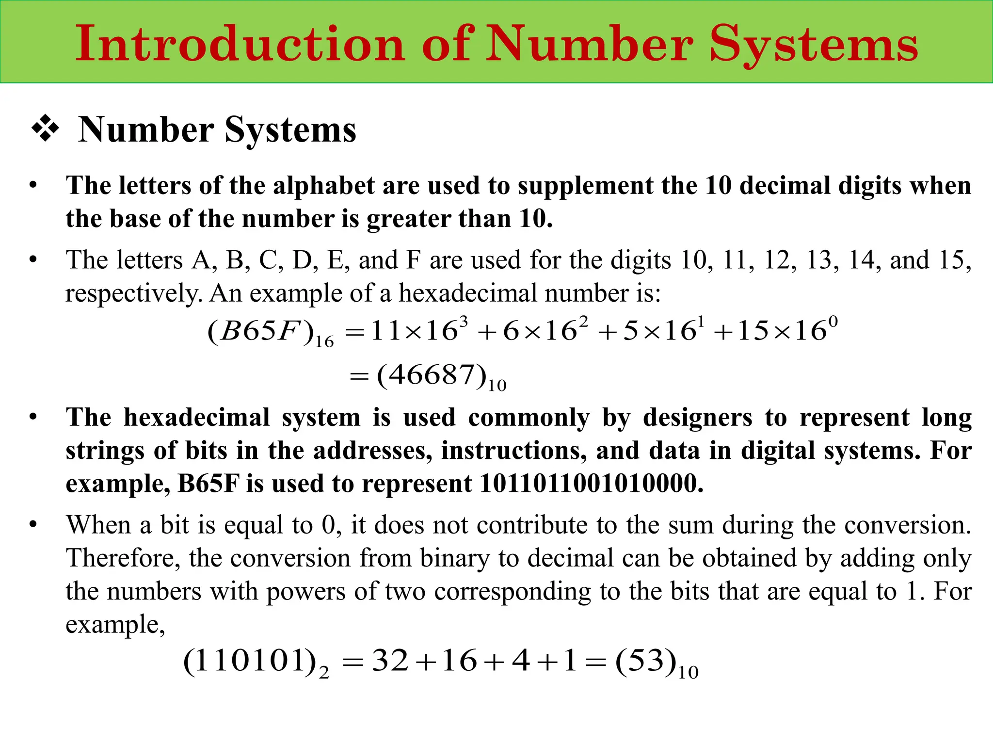 Introduction of Number Systems
❖ Number Systems
• The letters of the alphabet are used to supplement the 10 decimal digits when
the base of the number is greater than 10.
• The letters A, B, C, D, E, and F are used for the digits 10, 11, 12, 13, 14, and 15,
respectively. An example of a hexadecimal number is:
• The hexadecimal system is used commonly by designers to represent long
strings of bits in the addresses, instructions, and data in digital systems. For
example, B65F is used to represent 1011011001010000.
• When a bit is equal to 0, it does not contribute to the sum during the conversion.
Therefore, the conversion from binary to decimal can be obtained by adding only
the numbers with powers of two corresponding to the bits that are equal to 1. For
example,
10
0
1
2
3
16
)
46687
(
16
15
16
5
16
6
16
11
)
65
(
=

+

+

+

=
F
B
10
2 )
53
(
1
4
16
32
)
110101
( =
+
+
+
=
 