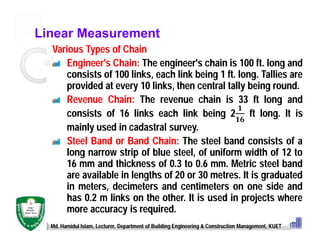Linear Measurement
Various Types of Chain
Engineer's Chain: The engineer's chain is 100 ft. long and
consists of 100 links, each link being 1 ft. long. Tallies are
provided at every 10 links, then central tally being round.
Revenue Chain: The revenue chain is 33 ft long and
consists of 16 links each link being 2 ft long. It is
mainly used in cadastral survey.
Steel Band or Band Chain: The steel band consists of a
long narrow strip of blue steel, of uniform width of 12 to
16 mm and thickness of 0.3 to 0.6 mm. Metric steel band
are available in lengths of 20 or 30 metres. It is graduated
in meters, decimeters and centimeters on one side and
has 0.2 m links on the other. It is used in projects where
more accuracy is required.
Md. Hamidul Islam, Lecturer, Department of Building Engineering & Construction Management, KUET
 