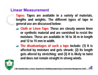 Linear Measurement
Tapes: Tapes are available in a variety of materials,
lengths and weights. The different types of tape in
general use are discussed below:
Cloth or Linen Tape: These are closely woven linen
or synthetic material and are varnished to resist the
moisture. These are available in 10 to 30 m in length
and 12 to 15 mm in width.
The disadvantages of such a tape include: (1) It is
affected by moisture and gets shrunk; (2) Its length
gets altered by stretching; and (3) It is likely to twist
and does not remain straight in strong winds.
Md. Hamidul Islam, Lecturer, Department of Building Engineering & Construction Management, KUET
 
