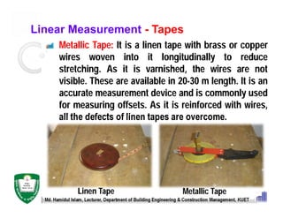 Linear Measurement - Tapes
Metallic Tape: It is a linen tape with brass or copper
wires woven into it longitudinally to reduce
stretching. As it is varnished, the wires are not
visible. These are available in 20-30 m length. It is an
accurate measurement device and is commonly used
for measuring offsets. As it is reinforced with wires,
all the defects of linen tapes are overcome.
Md. Hamidul Islam, Lecturer, Department of Building Engineering & Construction Management, KUET
Linen Tape Metallic Tape
 