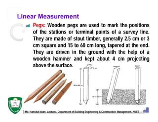 Linear Measurement
Pegs: Wooden pegs are used to mark the positions
of the stations or terminal points of a survey line.
They are made of stout timber, generally 2.5 cm or 3
cm square and 15 to 60 cm long, tapered at the end.
They are driven in the ground with the help of a
wooden hammer and kept about 4 cm projecting
above the surface.
Md. Hamidul Islam, Lecturer, Department of Building Engineering & Construction Management, KUET
 