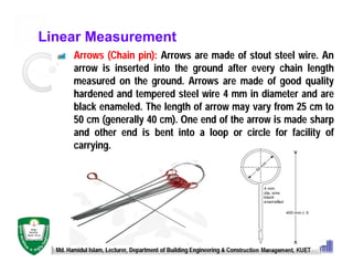 Linear Measurement
Arrows (Chain pin): Arrows are made of stout steel wire. An
arrow is inserted into the ground after every chain length
measured on the ground. Arrows are made of good quality
hardened and tempered steel wire 4 mm in diameter and are
black enameled. The length of arrow may vary from 25 cm to
50 cm (generally 40 cm). One end of the arrow is made sharp
and other end is bent into a loop or circle for facility of
carrying.
Md. Hamidul Islam, Lecturer, Department of Building Engineering & Construction Management, KUET
 