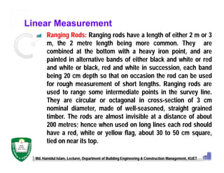 Linear Measurement
Ranging Rods: Ranging rods have a length of either 2 m or 3
m, the 2 metre length being more common. They are
combined at the bottom with a heavy iron point, and are
painted in alternative bands of either black and white or red
and white or black, red and white in succession, each band
being 20 cm depth so that on occasion the rod can be used
for rough measurement of short lengths. Ranging rods are
used to range some intermediate points in the survey line.
They are circular or octagonal in cross-section of 3 cm
nominal diameter, made of well-seasoned, straight grained
timber. The rods are almost invisible at a distance of about
200 metres; hence when used on long lines each rod should
have a red, white or yellow flag, about 30 to 50 cm square,
tied on near its top.
Md. Hamidul Islam, Lecturer, Department of Building Engineering & Construction Management, KUET
 