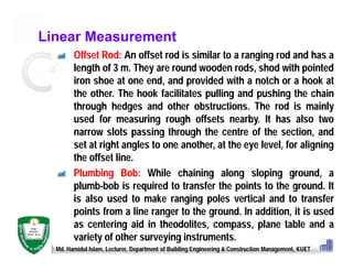 Linear Measurement
Offset Rod: An offset rod is similar to a ranging rod and has a
length of 3 m. They are round wooden rods, shod with pointed
iron shoe at one end, and provided with a notch or a hook at
the other. The hook facilitates pulling and pushing the chain
through hedges and other obstructions. The rod is mainly
used for measuring rough offsets nearby. It has also two
narrow slots passing through the centre of the section, and
set at right angles to one another, at the eye level, for aligning
the offset line.
Plumbing Bob: While chaining along sloping ground, a
plumb-bob is required to transfer the points to the ground. It
is also used to make ranging poles vertical and to transfer
points from a line ranger to the ground. In addition, it is used
as centering aid in theodolites, compass, plane table and a
variety of other surveying instruments.
Md. Hamidul Islam, Lecturer, Department of Building Engineering & Construction Management, KUET
 