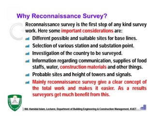 Why Reconnaissance Survey?
Reconnaissance survey is the first step of any kind survey
work. Here some important considerations are:
Different possible and suitable sites for base lines.
Selection of various station and substation point.
Investigation of the country to be surveyed.
Information regarding communication, supplies of food
staffs, water, construction materials and other things.
Probable sites and height of towers and signals.
Mainly reconnaissance survey give a clear concept of
the total work and makes it easier. As a results
surveyors get much benefit from this.
Md. Hamidul Islam, Lecturer, Department of Building Engineering & Construction Management, KUET
 