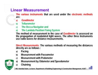 Linear Measurement
The various instruments that are used under the electronic methods
are:
a) Geodimeter
b) Tellurometer
c) The Decca Navigator and
d) The Lambda Position Fixing System
The method of measurement in the case of Geodimeter is assessed on
the propagation of modulated light waves. The other three Instruments
use radio waves for distance measurements.
Direct Measurements: The various methods of measuring the distances
directly are as follows :
a) Pacing
b) Measurement with Passometer
c) Measurement with Pedometer
d) Measurement by Odometer and Speedometer
e) Chaining
Md. Hamidul Islam, Lecturer, Department of Building Engineering & Construction Management, KUET
 