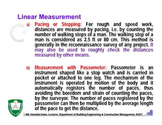 Linear Measurement
a) Pacing or Stepping: For rough and speed work,
distances are measured by pacing, i.e. by counting the
number of walking steps of a man. The walking step of a
man is considered as 2.5 ft or 80 cm. This method is
generally in the reconnaissance survey of any project. It
may also be used to roughly check the distances
measured by other means.
b) Measurement with Passometer: Passometer is an
instrument shaped like a stop watch and is carried in
pocket or attached to one leg. The mechanism of the
instrument is operated by motion of the body and it
automatically registers the number of paces, thus
avoiding the boredom and strain of counting the paces,
by the surveyor. The number of paces registered by the
passometer can then be multiplied by the average length
of the pace to get the distance.
Md. Hamidul Islam, Lecturer, Department of Building Engineering & Construction Management, KUET
 