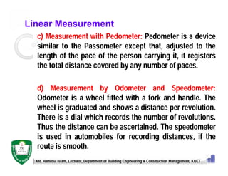 Linear Measurement
c) Measurement with Pedometer: Pedometer is a device
similar to the Passometer except that, adjusted to the
length of the pace of the person carrying it, it registers
the total distance covered by any number of paces.
d) Measurement by Odometer and Speedometer:
Odometer is a wheel fitted with a fork and handle. The
wheel is graduated and shows a distance per revolution.
There is a dial which records the number of revolutions.
Thus the distance can be ascertained. The speedometer
is used in automobiles for recording distances, if the
route is smooth.
Md. Hamidul Islam, Lecturer, Department of Building Engineering & Construction Management, KUET
 