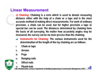 Linear Measurement
e) Chaining: Chaining is a term which is used to denote measuring
distance either with the help of a chain or a tape and is the most
accurate method of making direct measurements. For work of ordinary
precision, a chain can be used, but for higher precision a tape or
special bar can be used. The distances determined by chaining form
the basis of all surveying. No matter how accurately angles may be
measured, the survey can be no more precise than the chaining.
Instruments for Chaining: The various instruments used for the
determination of the length of line by chaining are as follows:
i. Chain or tape
ii. Arrows
iii. Pegs
iv. Ranging rods
v. Offset rods
vi. Plumb bob
Md. Hamidul Islam, Lecturer, Department of Building Engineering & Construction Management, KUET
 