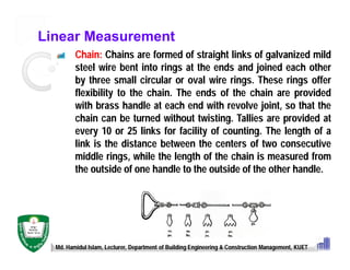 Linear Measurement
Chain: Chains are formed of straight links of galvanized mild
steel wire bent into rings at the ends and joined each other
by three small circular or oval wire rings. These rings offer
flexibility to the chain. The ends of the chain are provided
with brass handle at each end with revolve joint, so that the
chain can be turned without twisting. Tallies are provided at
every 10 or 25 links for facility of counting. The length of a
link is the distance between the centers of two consecutive
middle rings, while the length of the chain is measured from
the outside of one handle to the outside of the other handle.
Md. Hamidul Islam, Lecturer, Department of Building Engineering & Construction Management, KUET
 