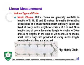 Linear Measurement
Various Types of Chain
Metric Chains: Metric chains are generally available in
lengths of 5, 10, 20 and 30 metres. To enable the reading
of fractions of a chain without much difficulty, tallies are
fixed at every metre length for chains of 5 m and 10 m
lengths and at every five-metre length for chains of 20 m
and 30 m lengths. In the case of 20 m and 30 m chains,
small brass rings are provided at every metre length,
except where tallies are attached.
Md. Hamidul Islam, Lecturer, Department of Building Engineering & Construction Management, KUET
Fig: Metric Chain
 