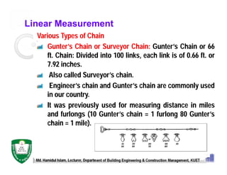 Linear Measurement
Various Types of Chain
Gunter’s Chain or Surveyor Chain: Gunter’s Chain or 66
ft. Chain: Divided into 100 links, each link is of 0.66 ft. or
7.92 inches.
Also called Surveyor’s chain.
Engineer’s chain and Gunter’s chain are commonly used
in our country.
It was previously used for measuring distance in miles
and furlongs (10 Gunter’s chain = 1 furlong 80 Gunter’s
chain = 1 mile).
Md. Hamidul Islam, Lecturer, Department of Building Engineering & Construction Management, KUET
 