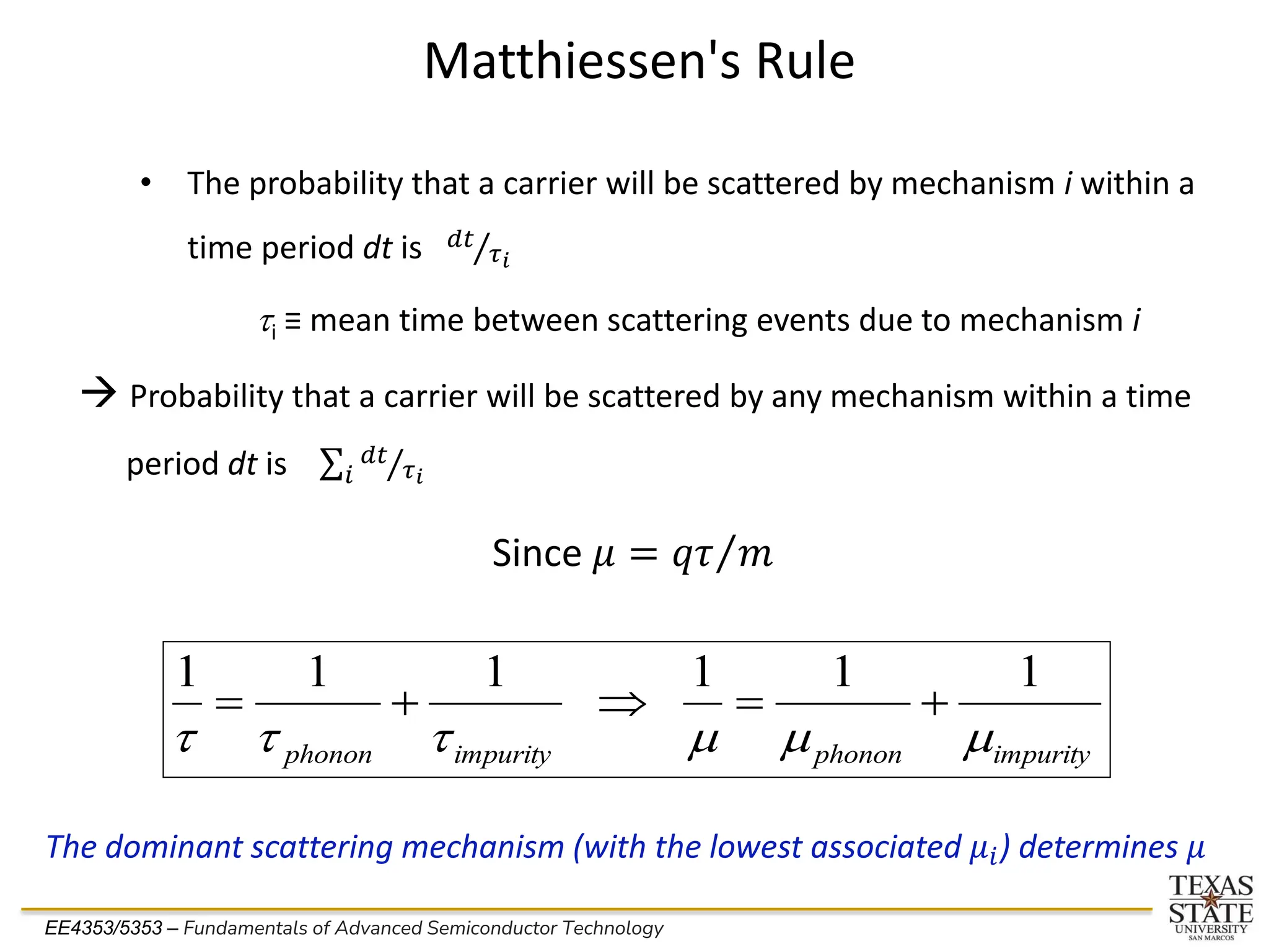 EE4353/5353 – Fundamentals of Advanced Semiconductor Technology
Matthiessen's Rule
→ Probability that a carrier will be scattered by any mechanism within a time
period dt is σ𝑖 Τ
𝑑𝑡
𝜏𝑖
impurity
phonon
impurity
phonon m
m
m
t
t
t
1
1
1
1
1
1
+
=

+
=
• The probability that a carrier will be scattered by mechanism i within a
time period dt is Τ
𝑑𝑡
𝜏𝑖
ti ≡ mean time between scattering events due to mechanism i
The dominant scattering mechanism (with the lowest associated 𝜇𝑖) determines 𝜇
Since 𝜇 = Τ
𝑞𝜏 𝑚
 