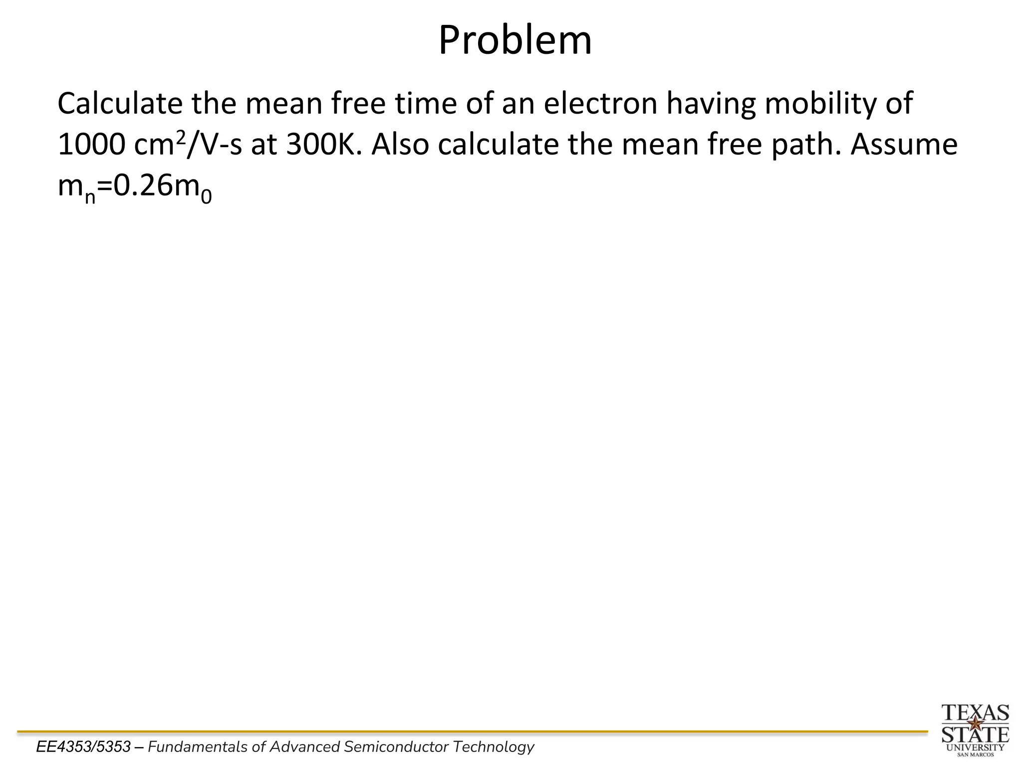 EE4353/5353 – Fundamentals of Advanced Semiconductor Technology
Problem
Calculate the mean free time of an electron having mobility of
1000 cm2/V-s at 300K. Also calculate the mean free path. Assume
mn=0.26m0
 