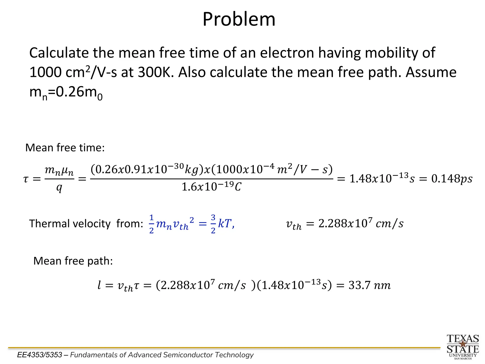 EE4353/5353 – Fundamentals of Advanced Semiconductor Technology
Problem
Calculate the mean free time of an electron having mobility of
1000 cm2/V-s at 300K. Also calculate the mean free path. Assume
mn=0.26m0
𝜏 =
𝑚𝑛𝜇𝑛
𝑞
=
0.26𝑥0.91𝑥10−30
𝑘𝑔 𝑥 1000𝑥10−4 Τ
𝑚2
𝑉 − 𝑠
1.6𝑥10−19𝐶
= 1.48𝑥10−13𝑠 = 0.148𝑝𝑠
Mean free time:
Thermal velocity from:
1
2
𝑚𝑛𝑣𝑡ℎ
2
=
3
2
𝑘𝑇, 𝑣𝑡ℎ = 2.288𝑥107 Τ
𝑐𝑚 𝑠
Mean free path:
𝑙 = 𝑣𝑡ℎ𝜏 = 2.288𝑥107 Τ
𝑐𝑚 𝑠 1.48𝑥10−13
𝑠 = 33.7 𝑛𝑚
 