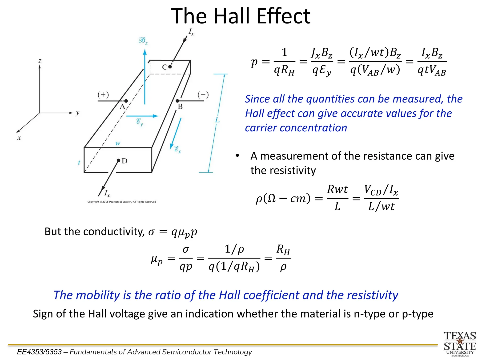 EE4353/5353 – Fundamentals of Advanced Semiconductor Technology
The Hall Effect
𝑝 =
1
𝑞𝑅𝐻
=
𝐽𝑥𝐵𝑧
𝑞ℰ𝑦
=
Τ
𝐼𝑥 𝑤𝑡 𝐵𝑧
𝑞 Τ
𝑉𝐴𝐵 𝑤
=
𝐼𝑥𝐵𝑧
𝑞𝑡𝑉𝐴𝐵
Since all the quantities can be measured, the
Hall effect can give accurate values for the
carrier concentration
• A measurement of the resistance can give
the resistivity
𝜌 Ω − 𝑐𝑚 =
𝑅𝑤𝑡
𝐿
=
Τ
𝑉𝐶𝐷 𝐼𝑥
Τ
𝐿 𝑤𝑡
But the conductivity, 𝜎 = 𝑞𝜇𝑝𝑝
𝜇𝑝 =
𝜎
𝑞𝑝
=
Τ
1 𝜌
𝑞( Τ
1 𝑞𝑅𝐻)
=
𝑅𝐻
𝜌
The mobility is the ratio of the Hall coefficient and the resistivity
Sign of the Hall voltage give an indication whether the material is n-type or p-type
 