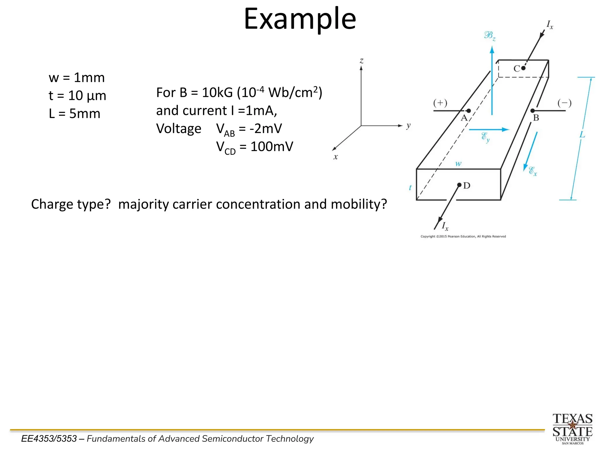 EE4353/5353 – Fundamentals of Advanced Semiconductor Technology
Example
w = 1mm
t = 10 µm
L = 5mm
For B = 10kG (10-4 Wb/cm2)
and current I =1mA,
Voltage VAB = -2mV
VCD = 100mV
Charge type? majority carrier concentration and mobility?
 