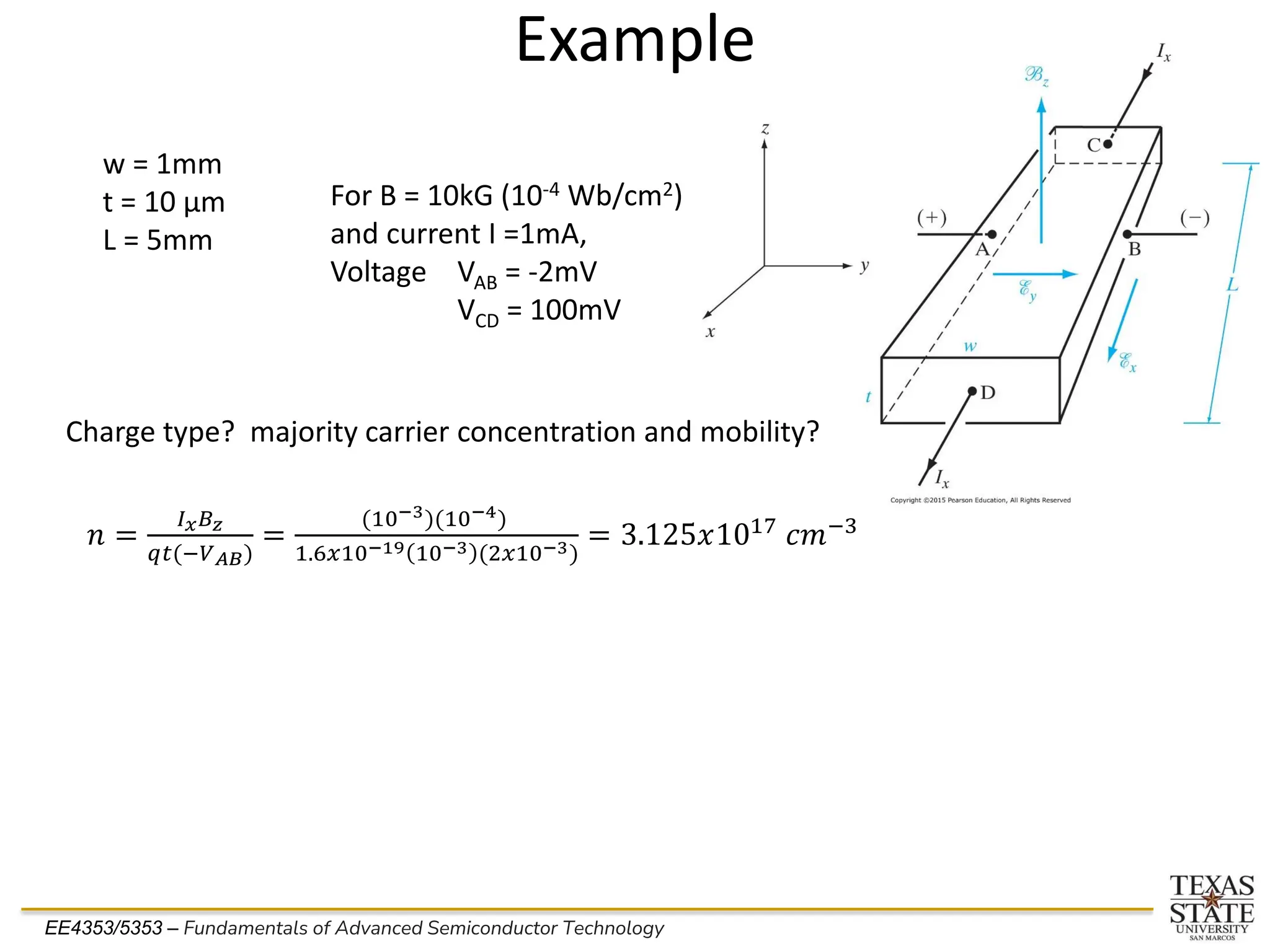 EE4353/5353 – Fundamentals of Advanced Semiconductor Technology
Example
w = 1mm
t = 10 µm
L = 5mm
For B = 10kG (10-4 Wb/cm2)
and current I =1mA,
Voltage VAB = -2mV
VCD = 100mV
Charge type? majority carrier concentration and mobility?
𝑛 =
𝐼𝑥𝐵𝑧
𝑞𝑡(−𝑉𝐴𝐵)
=
(10−3)(10−4)
1.6𝑥10−19 10−3 (2𝑥10−3)
= 3.125𝑥1017 𝑐𝑚−3
 
