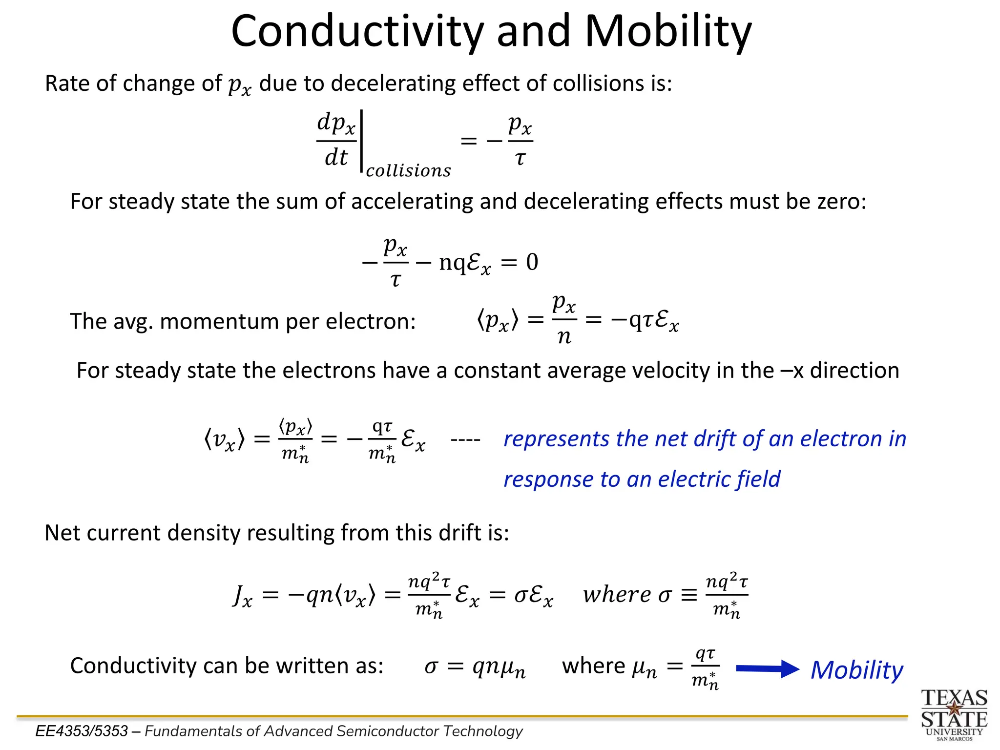EE4353/5353 – Fundamentals of Advanced Semiconductor Technology
Conductivity and Mobility
Rate of change of 𝑝𝑥 due to decelerating effect of collisions is:
ቤ
𝑑𝑝𝑥
𝑑𝑡 𝑐𝑜𝑙𝑙𝑖𝑠𝑖𝑜𝑛𝑠
= −
𝑝𝑥
𝜏
For steady state the sum of accelerating and decelerating effects must be zero:
The avg. momentum per electron:
−
𝑝𝑥
𝜏
− nqℰ𝑥 = 0
𝑝𝑥 =
𝑝𝑥
𝑛
= −q𝜏ℰ𝑥
For steady state the electrons have a constant average velocity in the –x direction
𝑣𝑥 =
𝑝𝑥
𝑚𝑛
∗ = −
q𝜏
𝑚𝑛
∗ ℰ𝑥 ---- represents the net drift of an electron in
response to an electric field
Net current density resulting from this drift is:
𝐽𝑥 = −𝑞𝑛 𝑣𝑥 =
𝑛𝑞2𝜏
𝑚𝑛
∗ ℰ𝑥 = 𝜎ℰ𝑥 𝑤ℎ𝑒𝑟𝑒 𝜎 ≡
𝑛𝑞2𝜏
𝑚𝑛
∗
Conductivity can be written as: 𝜎 = 𝑞𝑛𝜇𝑛 where 𝜇𝑛 =
𝑞𝜏
𝑚𝑛
∗ Mobility
 