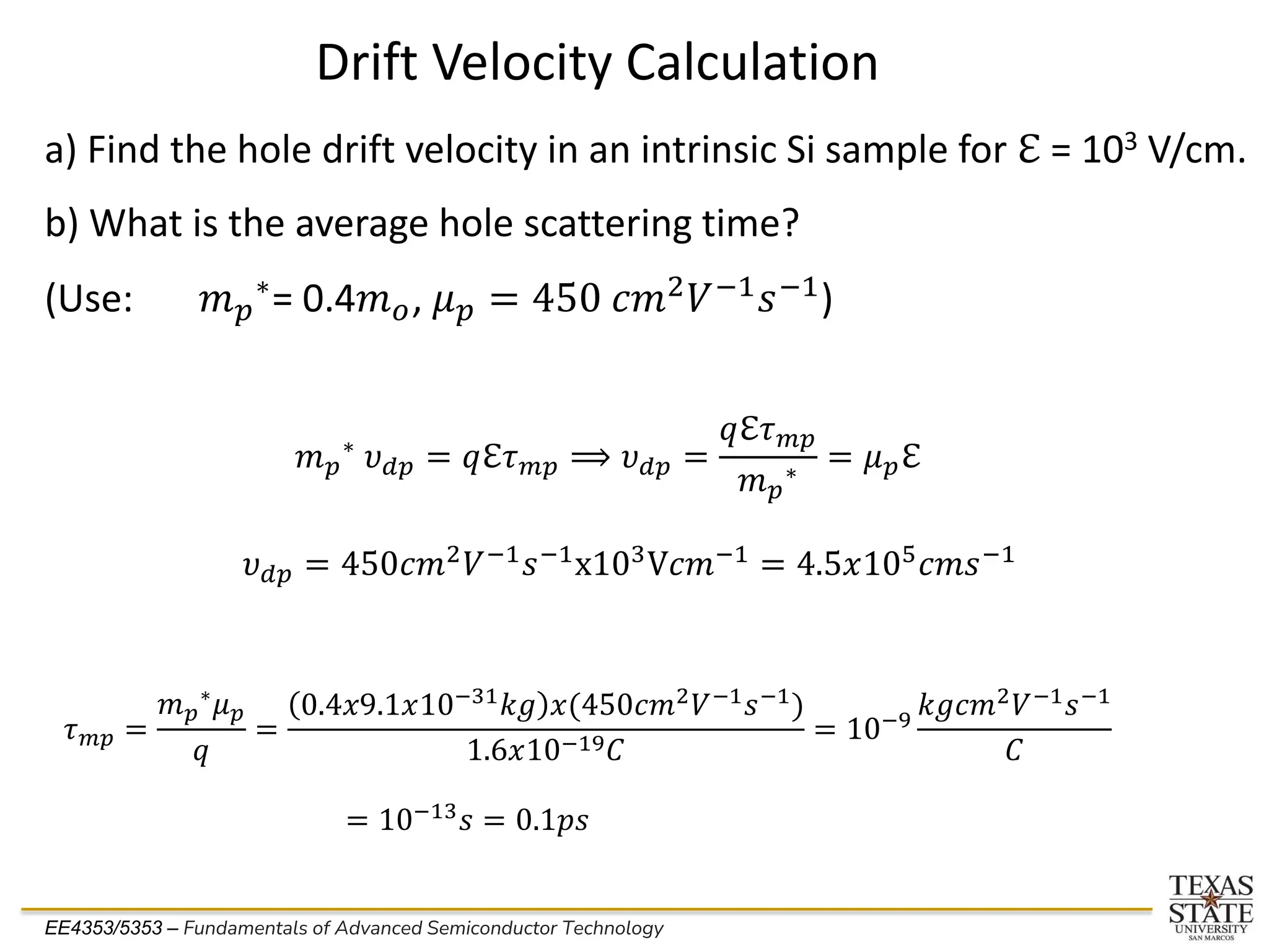 EE4353/5353 – Fundamentals of Advanced Semiconductor Technology
Drift Velocity Calculation
a) Find the hole drift velocity in an intrinsic Si sample for ℇ = 103 V/cm.
b) What is the average hole scattering time?
(Use: 𝑚𝑝
∗= 0.4𝑚𝑜, 𝜇𝑝 = 450 𝑐𝑚2𝑉−1𝑠−1)
𝑚𝑝
∗ 𝜐𝑑𝑝 = 𝑞ℇ𝜏𝑚𝑝 ⟹ 𝜐𝑑𝑝 =
𝑞ℇ𝜏𝑚𝑝
𝑚𝑝
∗
= 𝜇𝑝ℇ
𝜐𝑑𝑝 = 450𝑐𝑚2𝑉−1𝑠−1x103V𝑐𝑚−1 = 4.5𝑥105𝑐𝑚𝑠−1
𝜏𝑚𝑝 =
𝑚𝑝
∗
𝜇𝑝
𝑞
=
0.4𝑥9.1𝑥10−31
𝑘𝑔 𝑥(450𝑐𝑚2
𝑉−1
𝑠−1
)
1.6𝑥10−19𝐶
= 10−9
𝑘𝑔𝑐𝑚2
𝑉−1
𝑠−1
𝐶
= 10−13
𝑠 = 0.1𝑝𝑠
 