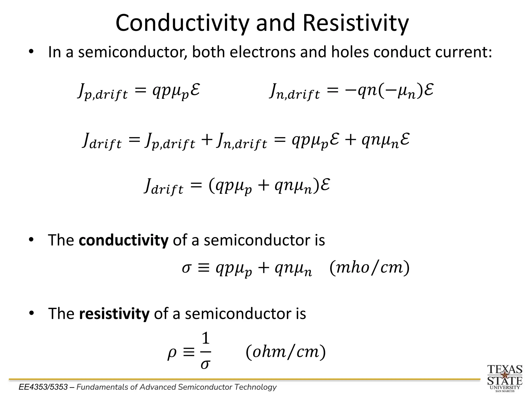 EE4353/5353 – Fundamentals of Advanced Semiconductor Technology
Conductivity and Resistivity
• In a semiconductor, both electrons and holes conduct current:
𝐽𝑝,𝑑𝑟𝑖𝑓𝑡 = 𝑞𝑝𝜇𝑝ℰ 𝐽𝑛,𝑑𝑟𝑖𝑓𝑡 = −𝑞𝑛(−𝜇𝑛)ℰ
𝐽𝑑𝑟𝑖𝑓𝑡 = 𝐽𝑝,𝑑𝑟𝑖𝑓𝑡 + 𝐽𝑛,𝑑𝑟𝑖𝑓𝑡 = 𝑞𝑝𝜇𝑝ℰ + 𝑞𝑛𝜇𝑛ℰ
𝐽𝑑𝑟𝑖𝑓𝑡 = (𝑞𝑝𝜇𝑝 + 𝑞𝑛𝜇𝑛)ℰ
• The conductivity of a semiconductor is
𝜎 ≡ 𝑞𝑝𝜇𝑝 + 𝑞𝑛𝜇𝑛 ( Τ
𝑚ℎ𝑜 𝑐𝑚)
• The resistivity of a semiconductor is
𝜌 ≡
1
𝜎
( Τ
𝑜ℎ𝑚 𝑐𝑚)
 