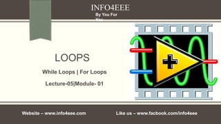 LOOPS
Lecture-05|Module- 01
INFO4EEE
Website – www.info4eee.com Like us – www.facbook.com/info4eee
By You For
You
While Loops | For Loops
 