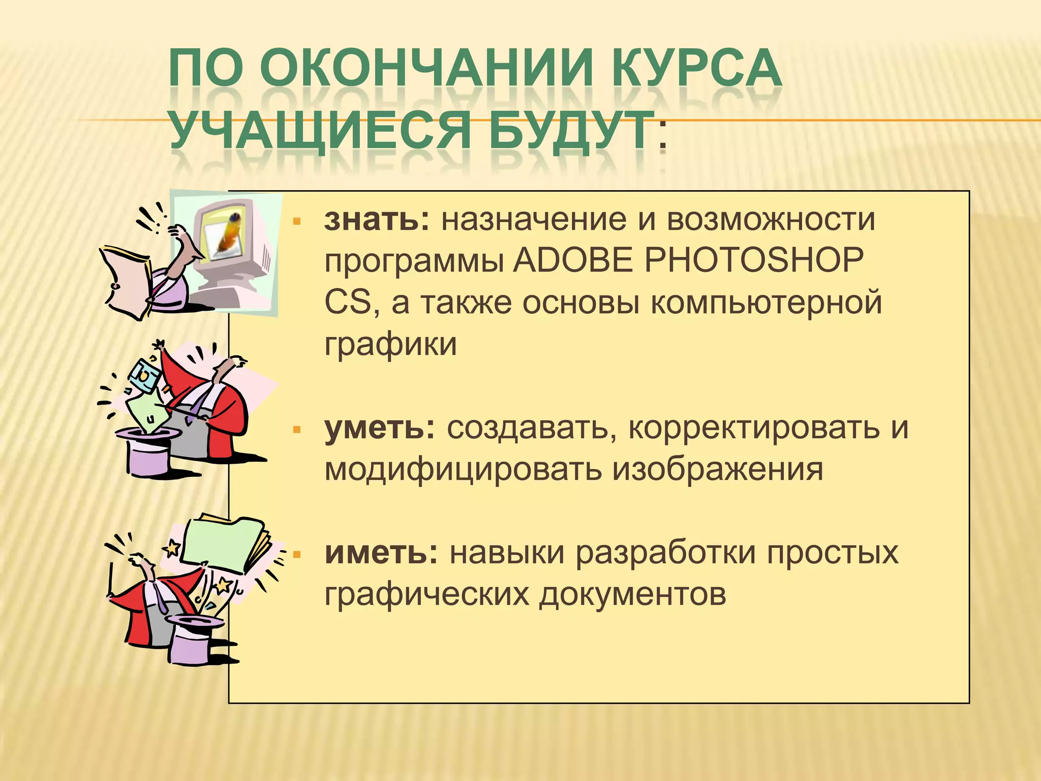ПО ОКОНЧАНИИ КУРСА
УЧАЩИЕСЯ БУДУТ:
      знать: назначение и возможности
       программы ADOBE PHOTOSHOP
       CS, а также основы компьютерной
       графики

      уметь: создавать, корректировать и
       модифицировать изображения

      иметь: навыки разработки простых
       графических документов
 