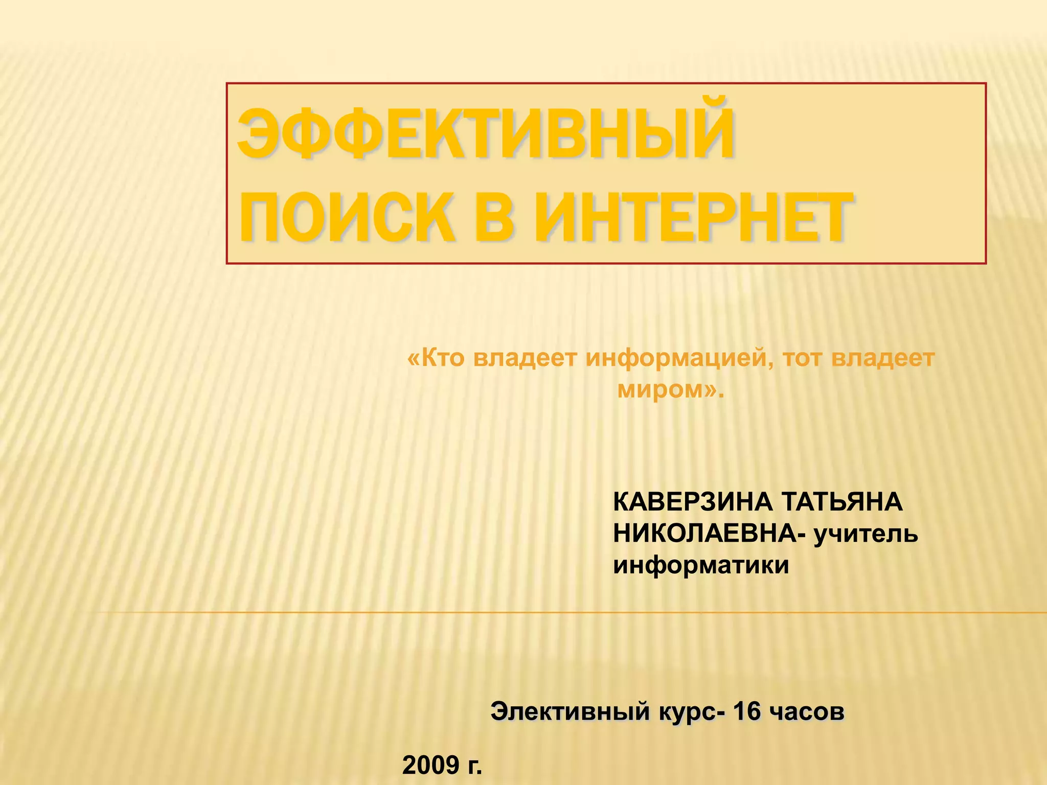 ЭФФЕКТИВНЫЙ
ПОИСК В ИНТЕРНЕТ
    «Кто владеет информацией, тот владеет
                   миром».



                      КАВЕРЗИНА ТАТЬЯНА
                      НИКОЛАЕВНА- учитель
                      информатики




              Элективный курс- 16 часов

    2009 г.
 
