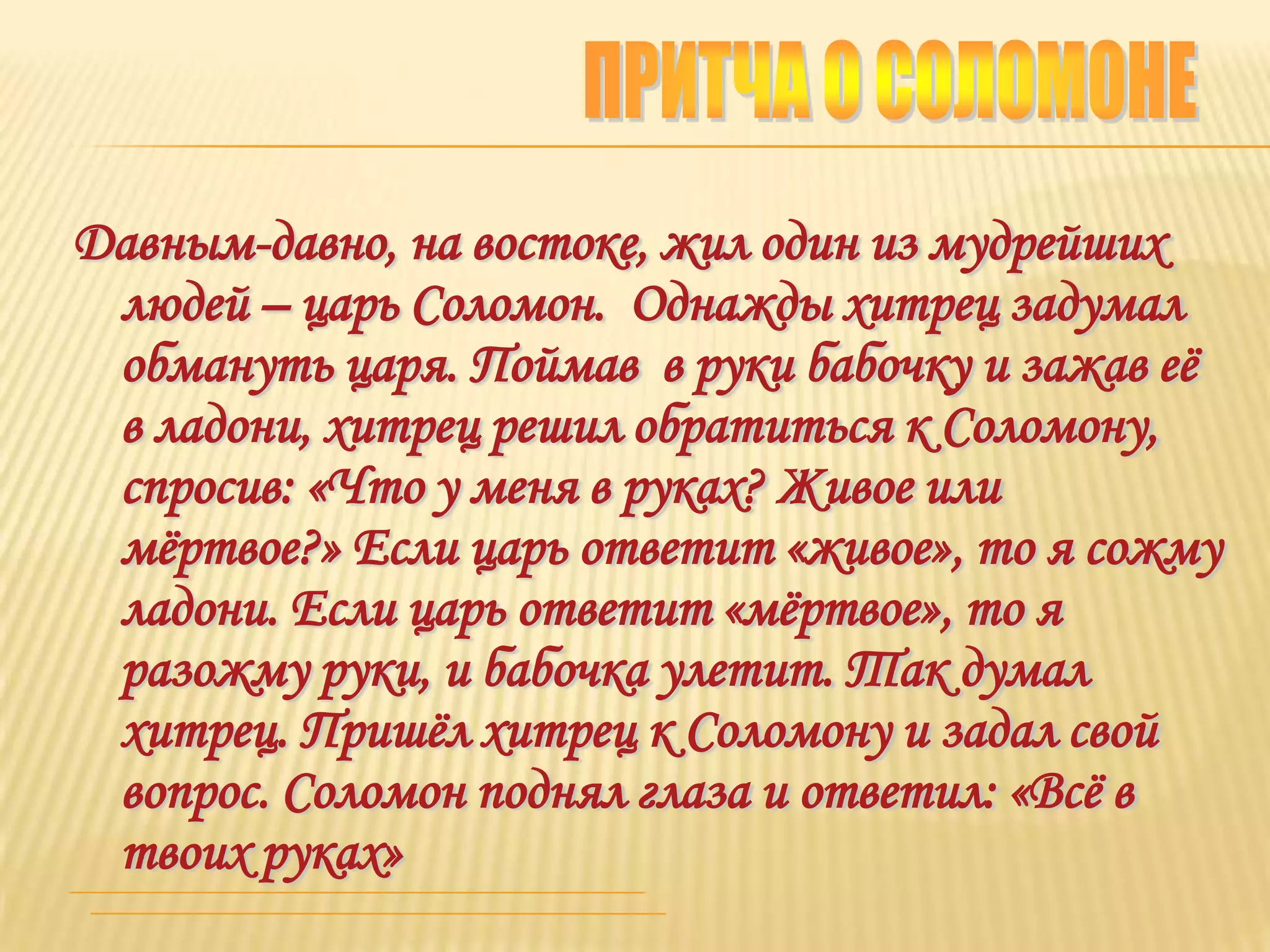 Давным-давно, на востоке, жил один из мудрейших
 людей – царь Соломон. Однажды хитрец задумал
 обмануть царя. Поймав в руки бабочку и зажав еѐ
 в ладони, хитрец решил обратиться к Соломону,
 спросив: «Что у меня в руках? Живое или
 мѐртвое?» Если царь ответит «живое», то я сожму
 ладони. Если царь ответит «мѐртвое», то я
 разожму руки, и бабочка улетит. Так думал
 хитрец. Пришѐл хитрец к Соломону и задал свой
 вопрос. Соломон поднял глаза и ответил: «Всѐ в
 твоих руках»
 