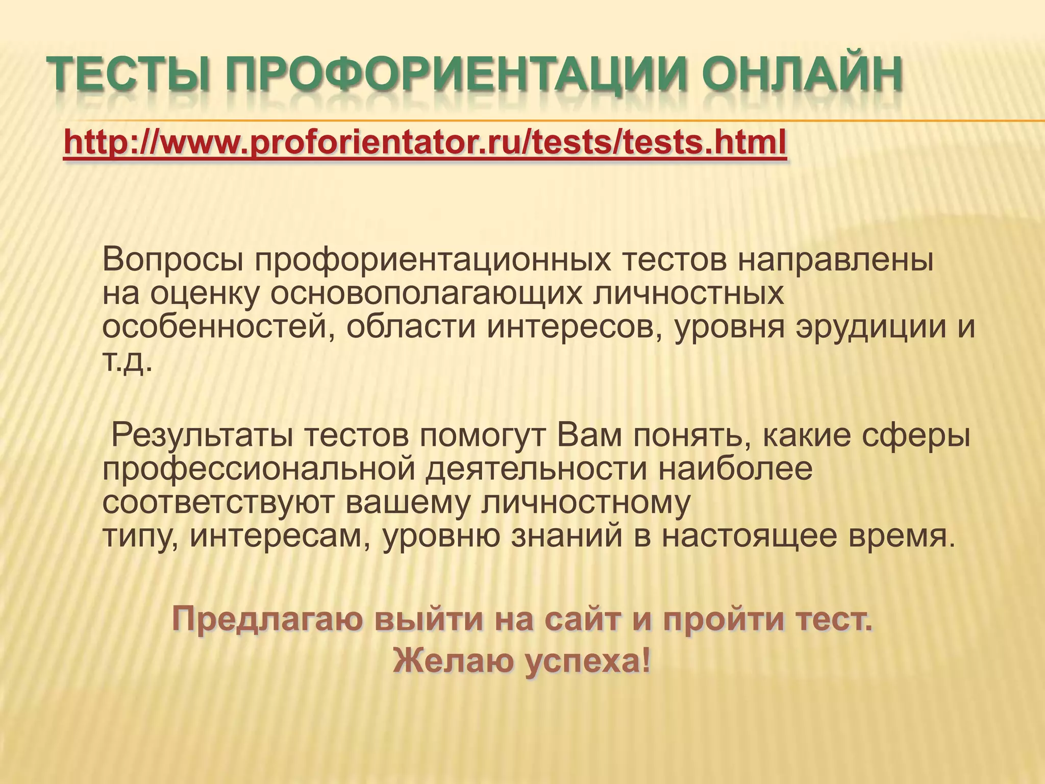 ТЕСТЫ ПРОФОРИЕНТАЦИИ ОНЛАЙН
http://www.proforientator.ru/tests/tests.html


  Вопросы профориентационных тестов направлены
  на оценку основополагающих личностных
  особенностей, области интересов, уровня эрудиции и
  т.д.

   Результаты тестов помогут Вам понять, какие сферы
  профессиональной деятельности наиболее
  соответствуют вашему личностному
  типу, интересам, уровню знаний в настоящее время.

      Предлагаю выйти на сайт и пройти тест.
                 Желаю успеха!
 