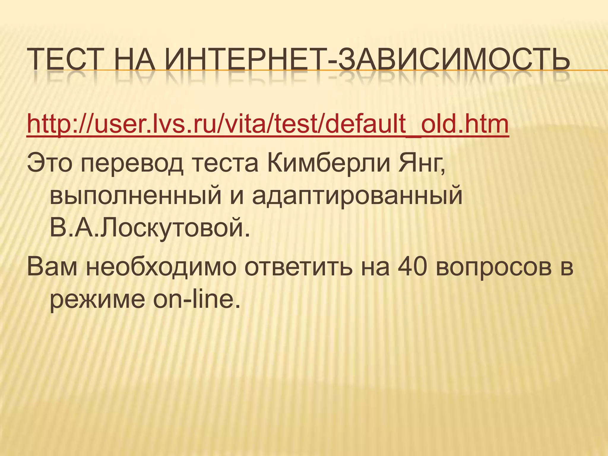 ТЕСТ НА ИНТЕРНЕТ-ЗАВИСИМОСТЬ

http://user.lvs.ru/vita/test/default_old.htm
Это перевод теста Кимберли Янг,
  выполненный и адаптированный
  В.А.Лоскутовой.
Вам необходимо ответить на 40 вопросов в
  режиме on-line.
 