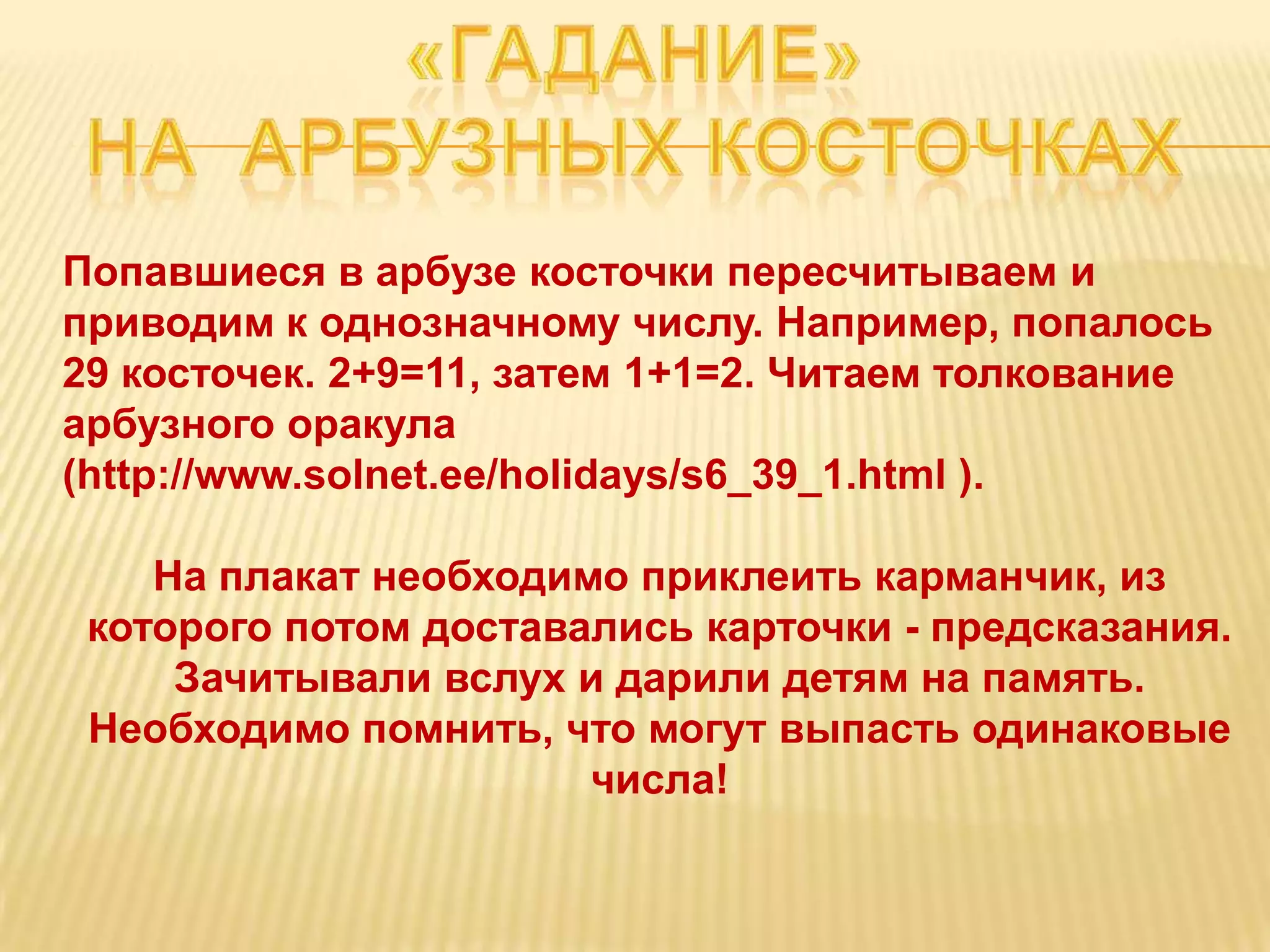 Попавшиеся в арбузе косточки пересчитываем и
приводим к однозначному числу. Например, попалось
29 косточек. 2+9=11, затем 1+1=2. Читаем толкование
арбузного оракула
(http://www.solnet.ee/holidays/s6_39_1.html ).

    На плакат необходимо приклеить карманчик, из
 которого потом доставались карточки - предсказания.
     Зачитывали вслух и дарили детям на память.
 Необходимо помнить, что могут выпасть одинаковые
                       числа!
 