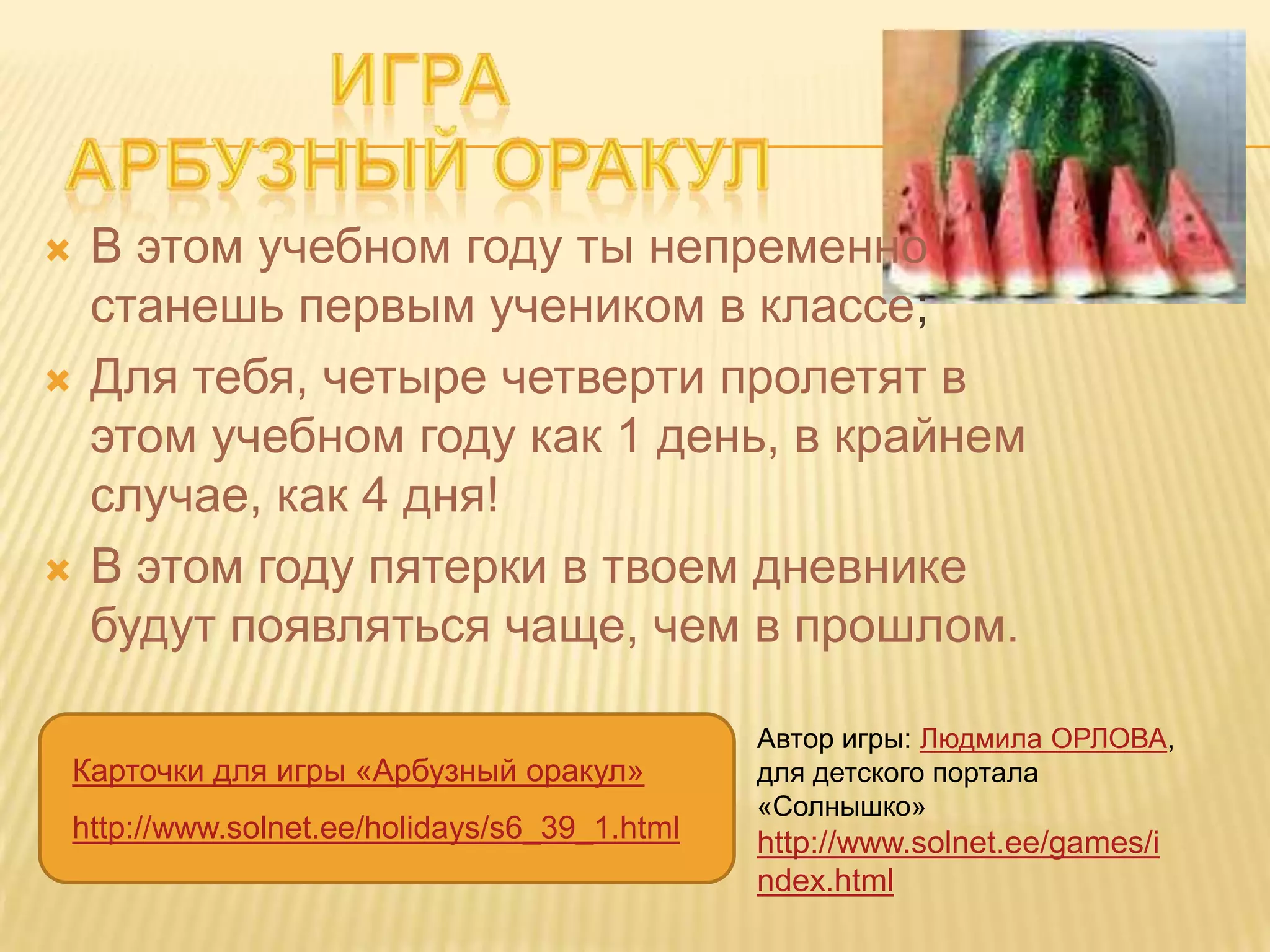    В этом учебном году ты непременно
    станешь первым учеником в классе;
   Для тебя, четыре четверти пролетят в
    этом учебном году как 1 день, в крайнем
    случае, как 4 дня!
   В этом году пятерки в твоем дневнике
    будут появляться чаще, чем в прошлом.

                                             Автор игры: Людмила ОРЛОВА,
Карточки для игры «Арбузный оракул»          для детского портала
                                             «Солнышко»
http://www.solnet.ee/holidays/s6_39_1.html   http://www.solnet.ee/games/i
                                             ndex.html
 