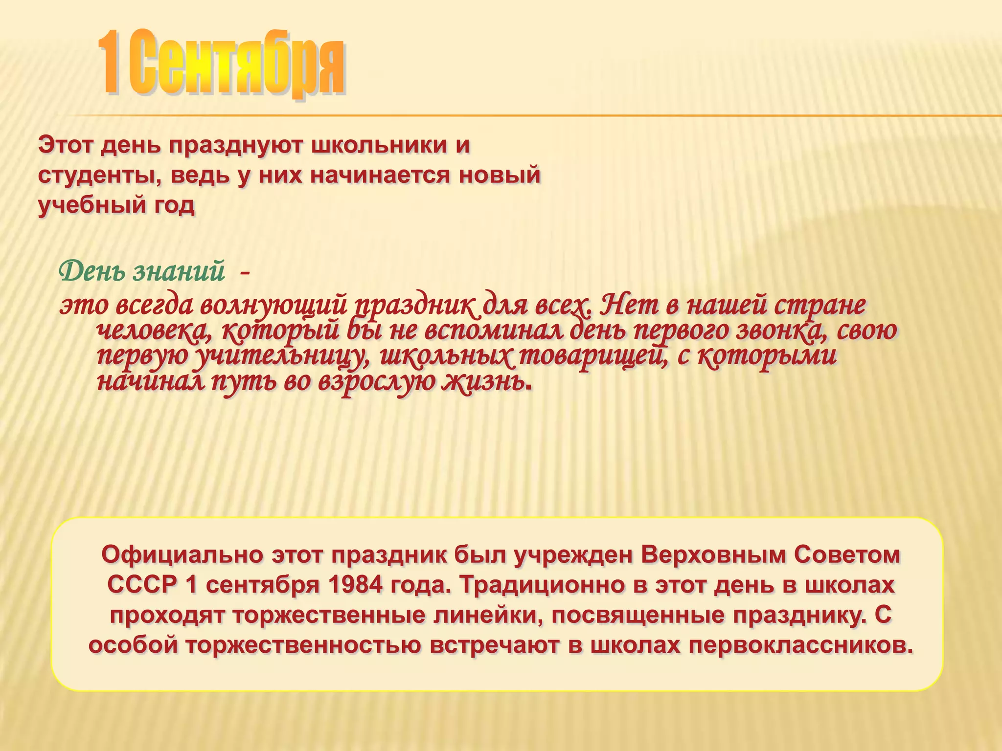 Этот день празднуют школьники и
студенты, ведь у них начинается новый
учебный год

 День знаний -
 это всегда волнующий праздник для всех. Нет в нашей стране
   человека, который бы не вспоминал день первого звонка, свою
   первую учительницу, школьных товарищей, с которыми
   начинал путь во взрослую жизнь.



    Официально этот праздник был учрежден Верховным Советом
    СССР 1 сентября 1984 года. Традиционно в этот день в школах
    проходят торжественные линейки, посвященные празднику. С
   особой торжественностью встречают в школах первоклассников.
 