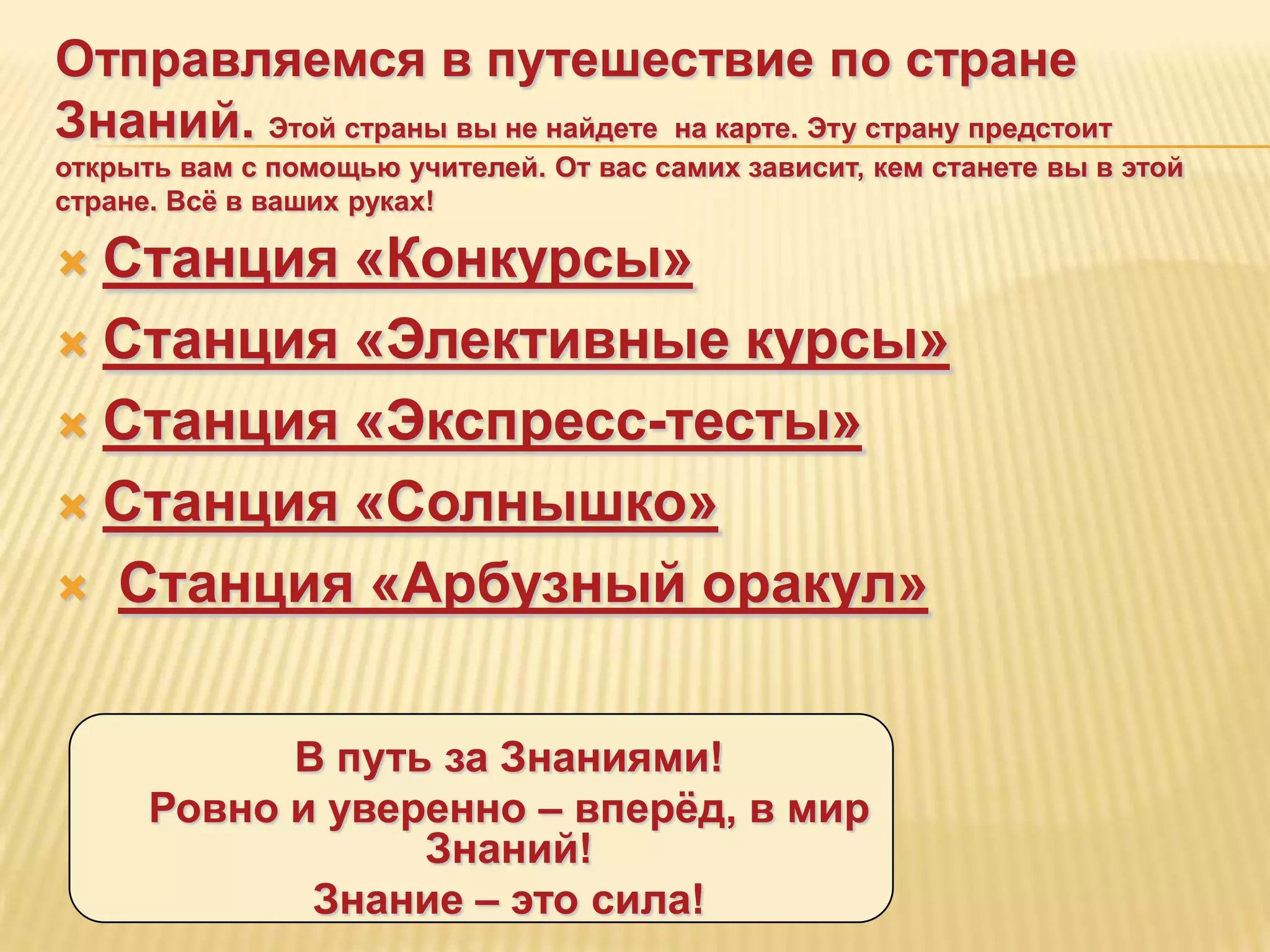 Отправляемся в путешествие по стране
Знаний. Этой страны вы не найдете на карте. Эту страну предстоит
открыть вам с помощью учителей. От вас самих зависит, кем станете вы в этой
стране. Всѐ в ваших руках!

 Станция «Конкурсы»
 Станция «Элективные курсы»

 Станция «Экспресс-тесты»

 Станция «Солнышко»

 Станция «Арбузный оракул»



            В путь за Знаниями!
      Ровно и уверенно – вперѐд, в мир
                  Знаний!
             Знание – это сила!
 