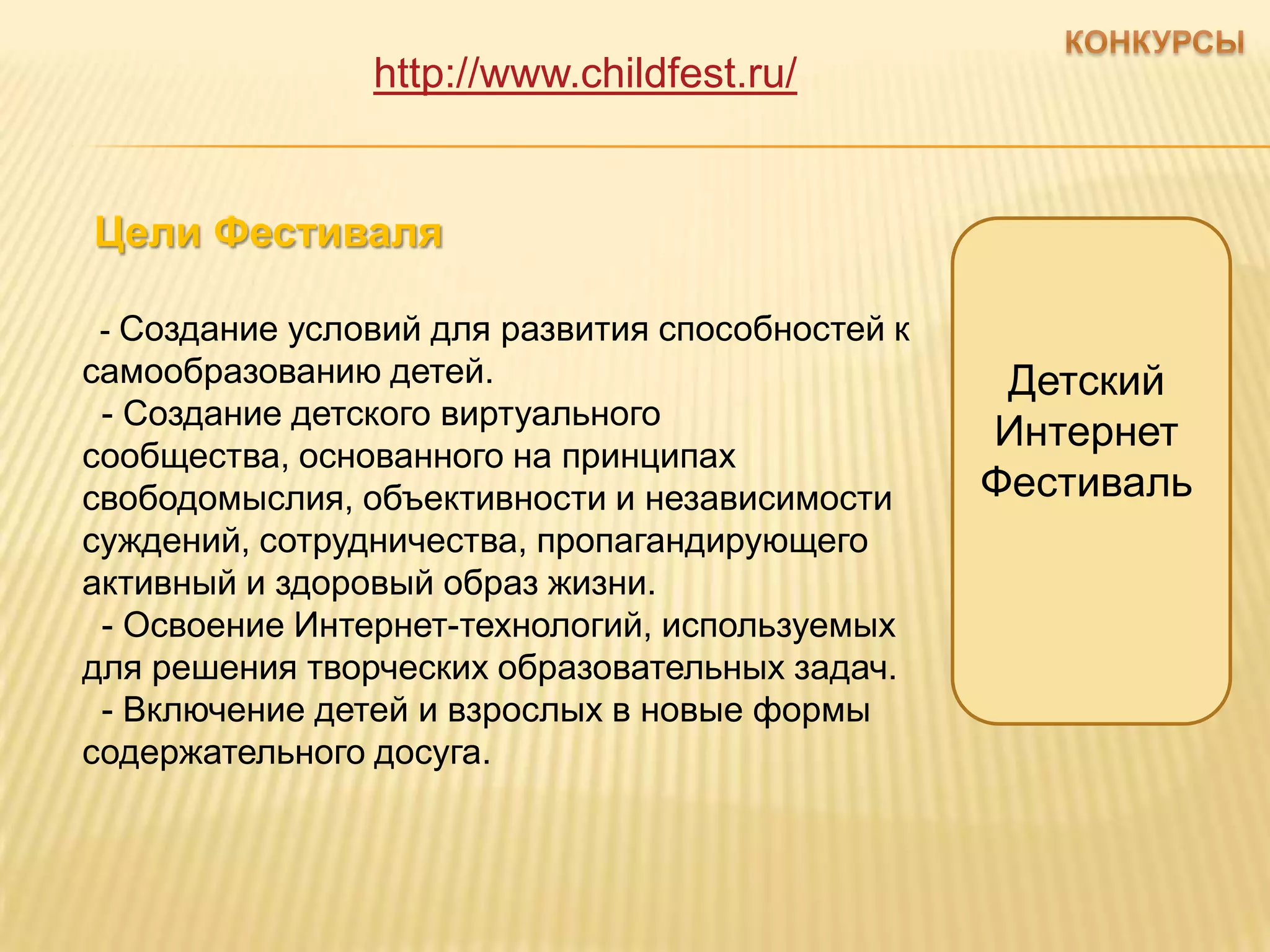 http://www.childfest.ru/


Цели Фестиваля

- Создание условий для развития способностей к
самообразованию детей.                            Детский
 - Создание детского виртуального
                                                 Интернет
сообщества, основанного на принципах
свободомыслия, объективности и независимости     Фестиваль
суждений, сотрудничества, пропагандирующего
активный и здоровый образ жизни.
 - Освоение Интернет-технологий, используемых
для решения творческих образовательных задач.
 - Включение детей и взрослых в новые формы
содержательного досуга.
 