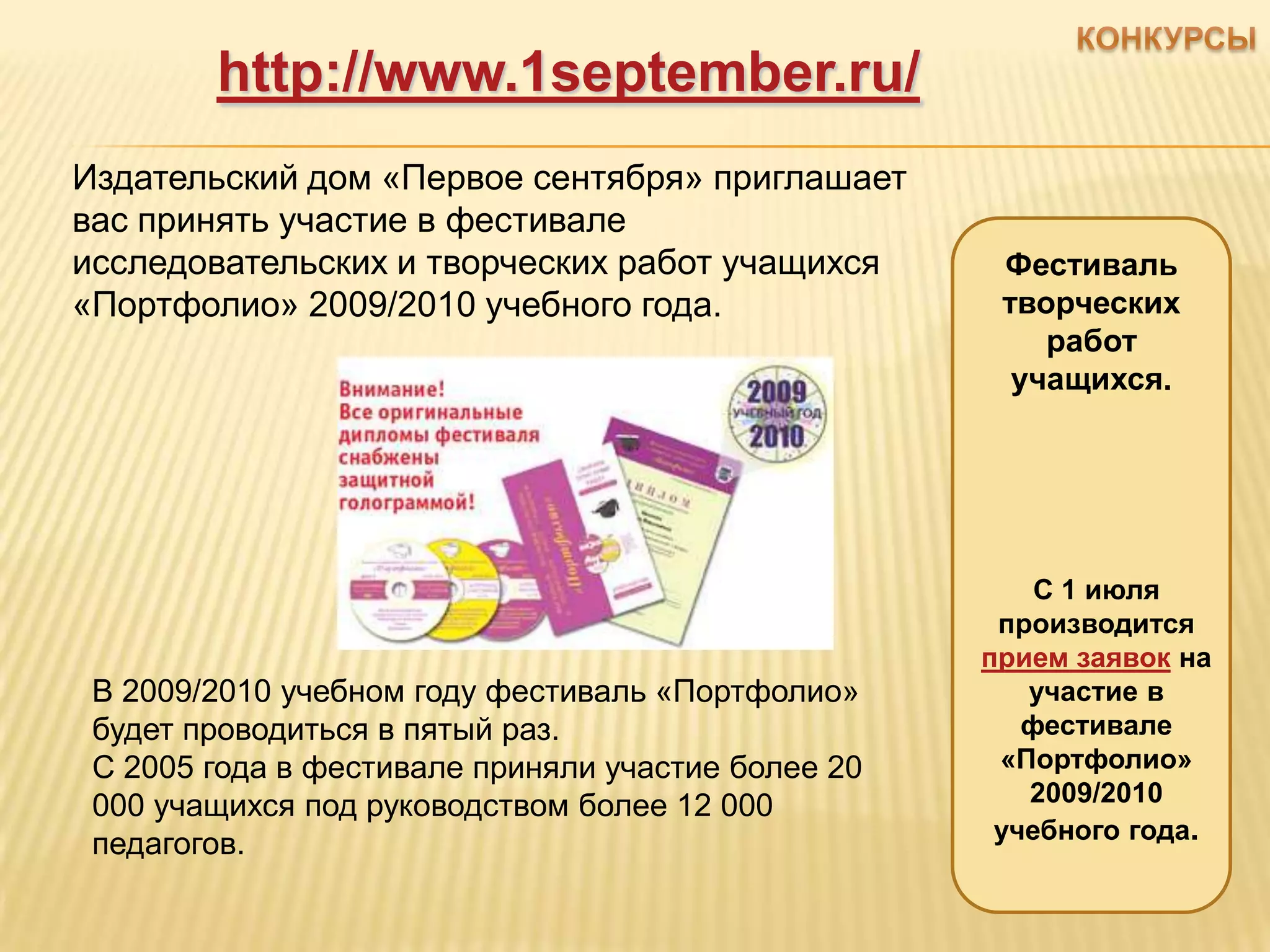 http://www.1september.ru/
Издательский дом «Первое сентября» приглашает
вас принять участие в фестивале
исследовательских и творческих работ учащихся        Фестиваль
«Портфолио» 2009/2010 учебного года.                 творческих
                                                        работ
                                                      учащихся.




                                                        С 1 июля
                                                     производится
                                                    прием заявок на
 В 2009/2010 учебном году фестиваль «Портфолио»        участие в
 будет проводиться в пятый раз.                        фестивалe
 С 2005 года в фестивале приняли участие более 20    «Портфолио»
 000 учащихся под руководством более 12 000            2009/2010
                                                     учебного года.
 педагогов.
 