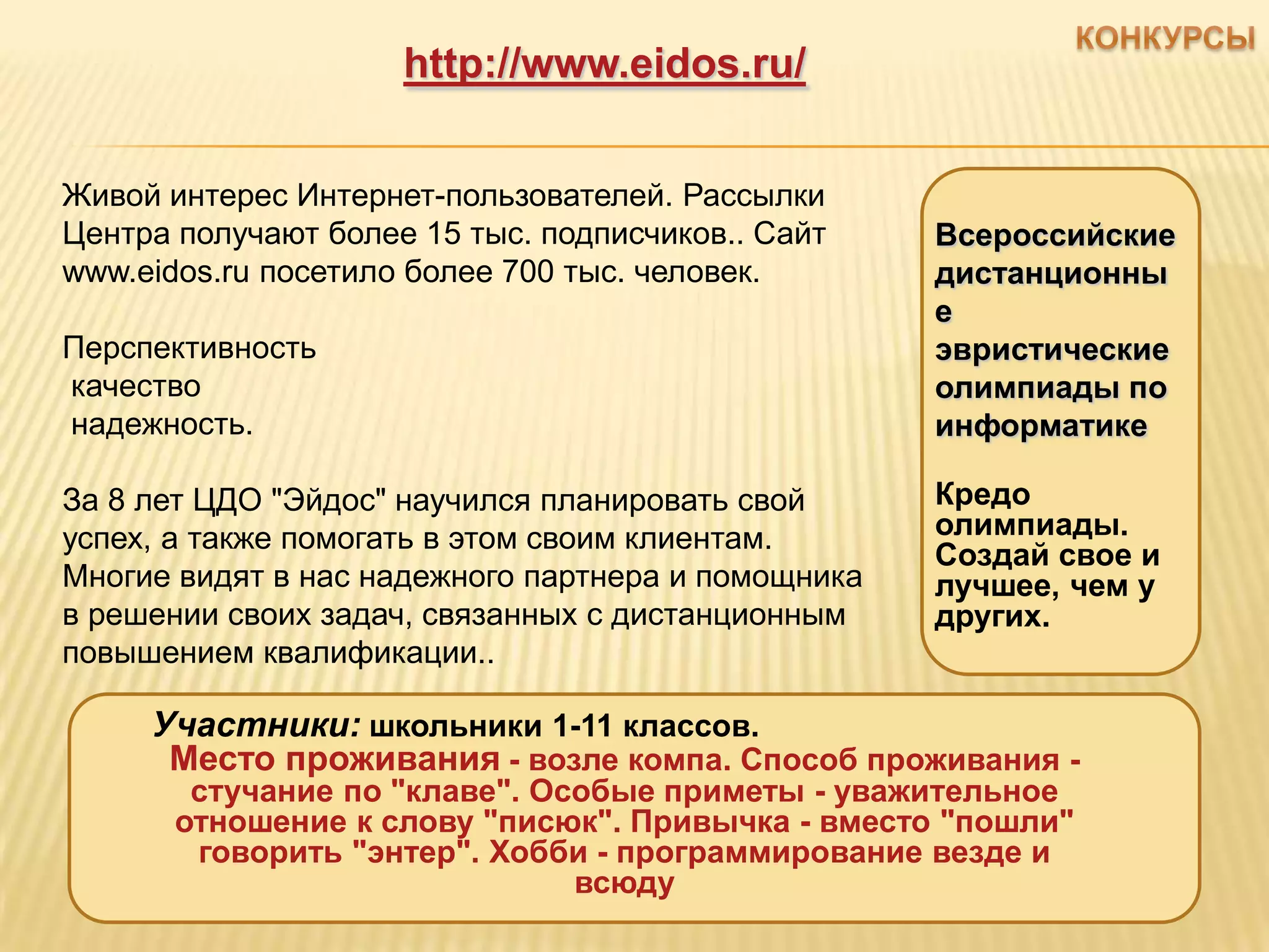 http://www.eidos.ru/


Живой интерес Интернет-пользователей. Рассылки
Центра получают более 15 тыс. подписчиков.. Сайт    Всероссийские
www.eidos.ru посетило более 700 тыс. человек.       дистанционны
                                                    е
Перспективность                                     эвристические
качество                                            олимпиады по
надежность.                                         информатике

За 8 лет ЦДО "Эйдос" научился планировать свой      Кредо
успех, а также помогать в этом своим клиентам.      олимпиады.
                                                    Создай свое и
Многие видят в нас надежного партнера и помощника   лучшее, чем у
в решении своих задач, связанных с дистанционным    других.
повышением квалификации..

     Участники: школьники 1-11 классов.
      Место проживания - возле компа. Способ проживания -
        стучание по "клаве". Особые приметы - уважительное
       отношение к слову "писюк". Привычка - вместо "пошли"
        говорить "энтер". Хобби - программирование везде и
                               всюду
 