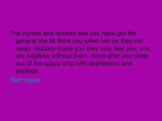 The nurses and doctors see you have got the general the all think you killed him so they run away. Nobody trusts you they only fear you, you are helpless without them. Soon after you climb out of the space ship with depression and explode Start again 