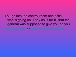 You go into the control room and asks what's going on. They asks for ID that the general was supposed to give you do you Say you lost it  or  make a fake ID quickly  