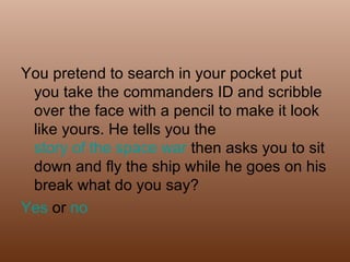You pretend to search in your pocket put you take the commanders ID and scribble over the face with a pencil to make it look like yours. He tells you the  story of the space war  then asks you to sit down and fly the ship while he goes on his break what do you say? Yes  or  no 