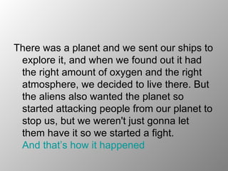 There was a planet and we sent our ships to explore it, and when we found out it had the right amount of oxygen and the right atmosphere, we decided to live there. But the aliens also wanted the planet so started attacking people from our planet to stop us, but we weren't just gonna let them have it so we started a fight.  And that’s how it happened   
