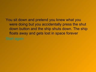 You sit down and pretend you knew what you were doing but you accidentally press the shut down button and the ship shuts down. The ship floats away and gets lost in space forever Start again 