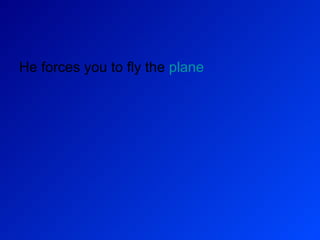 He forces you to fly the  plane 