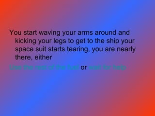 You start waving your arms around and kicking your legs to get to the ship your space suit starts tearing, you are nearly there, either Use the rest of the fuel  or  wait for help 