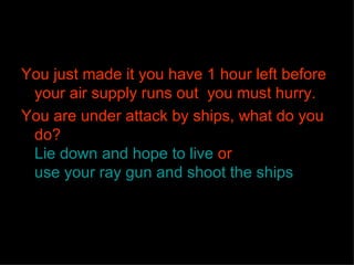 You just made it you have 1 hour left before your air supply runs out  you must hurry. You are under attack by ships, what do you do? Lie down and hope to live  or   use your ray gun and shoot the ships 