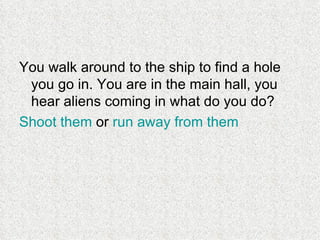 You walk around to the ship to find a hole you go in. You are in the main hall, you hear aliens coming in what do you do? Shoot them  or  run away from them   