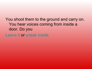 You shoot them to the ground and carry on. You hear voices coming from inside a door. Do you Leave it  or  sneak inside 