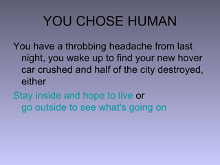 YOU CHOSE HUMAN You have a throbbing headache from last night, you wake up to find your new hover car crushed and half of the city destroyed, either  Stay inside and hope to live  or  go outside to see what's going on 